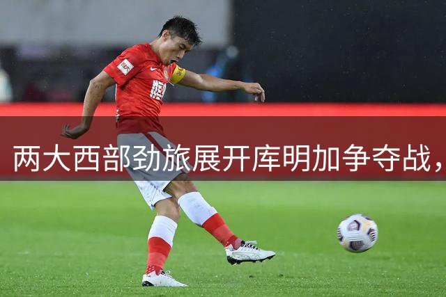 两大西部劲旅展开库明加争夺战，均许以主力位置