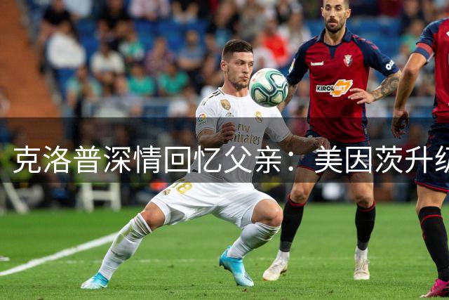 克洛普深情回忆父亲：美因茨升级是人生转折点 盼与至亲分享荣耀时刻