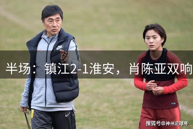 半场：镇江2-1淮安，肖陈亚双响余涵破门，许振宇染红