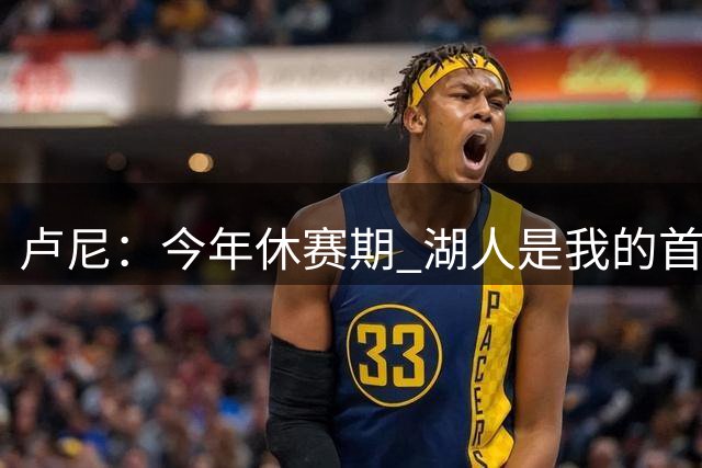 卢尼：今年休赛期 湖人是我的首选目标 我能为球队带来总冠军经验