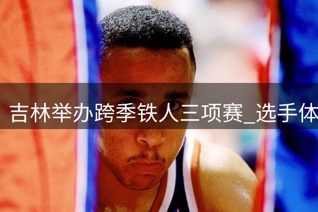 吉林举办跨季铁人三项赛 选手体验冰火两重天