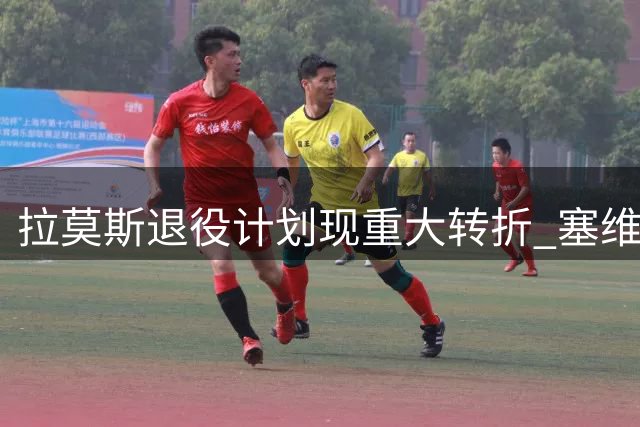 拉莫斯退役计划现重大转折 塞维利亚收购案成关键因素