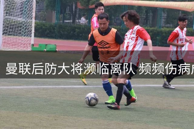 曼联后防大将濒临离队 频频伤病成致命隐患