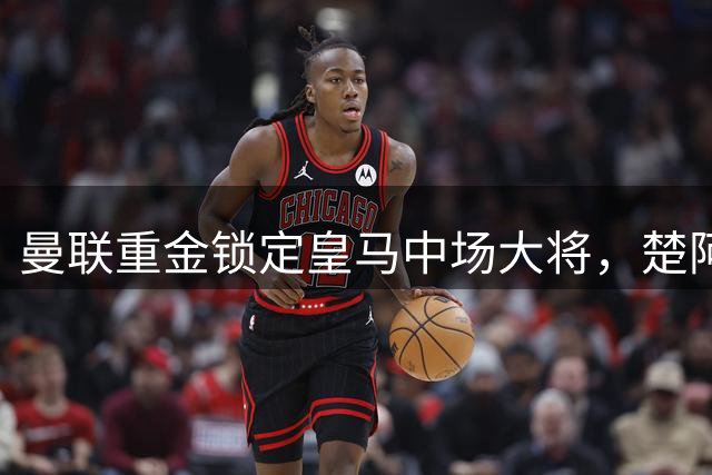 曼联重金锁定皇马中场大将，楚阿梅尼或成夏窗重磅交易