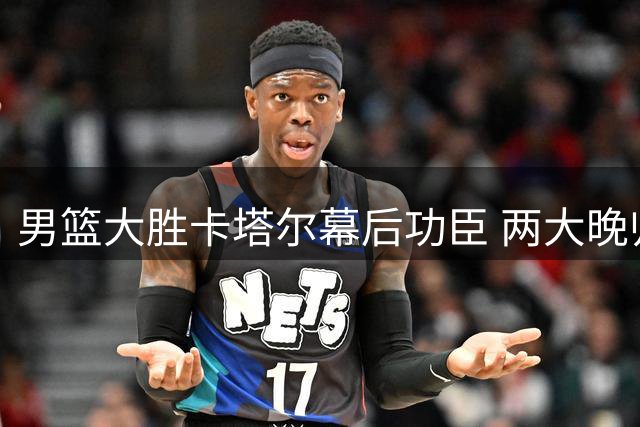 男篮大胜卡塔尔幕后功臣 两大晚归球员成关键先生