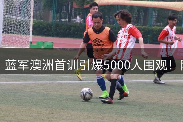 蓝军澳洲首训引爆5000人围观！阿隆索揭秘罗杰斯加盟内幕