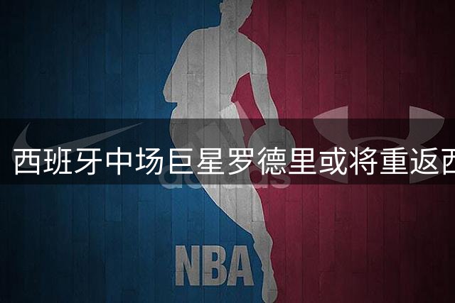西班牙中场巨星罗德里或将重返西甲，皇马重启引进计划