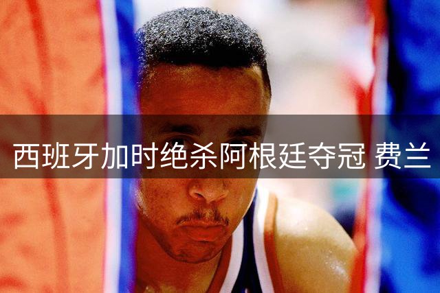 西班牙加时绝杀阿根廷夺冠 费兰·托雷斯复刻格策传奇