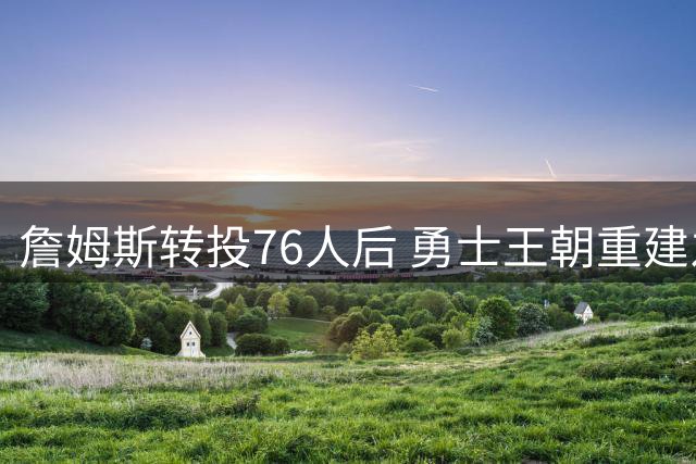 詹姆斯转投76人后 勇士王朝重建之路何去何从