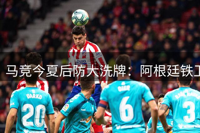 马竞今夏后防大洗牌：阿根廷铁卫接棒 两将转投意英联赛