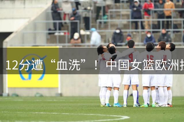 12分遭“血洗”！中国女篮欧洲拉练开门黑，张子宇13分8板太难了