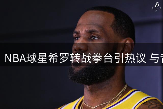 NBA球星希罗转战拳台引热议 与昔日队友冲突细节再遭扒出