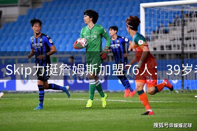 Skip力挺詹姆斯加盟76人：39岁老将或成费城最佳组织核心